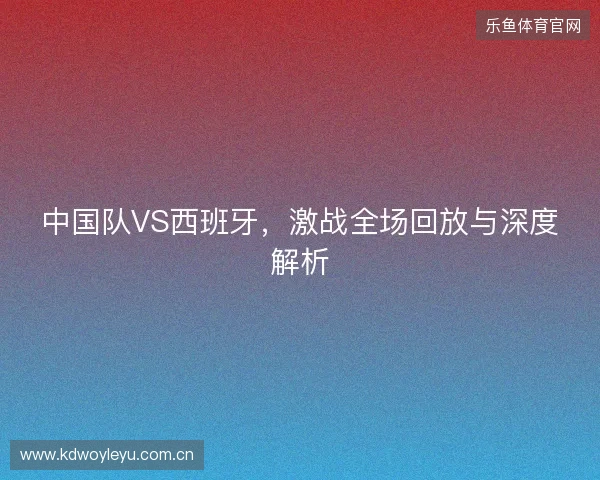 中国队VS西班牙，激战全场回放与深度解析